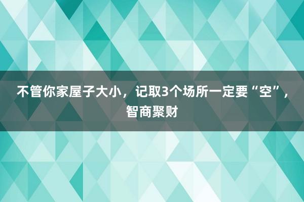 不管你家屋子大小，记取3个场所一定要“空”，智商聚财