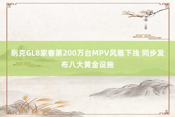 别克GL8家眷第200万台MPV风雅下线 同步发布八大黄金设施