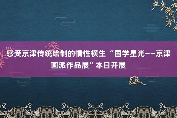 感受京津传统绘制的情性横生 “国学星光——京津画派作品展”本日开展