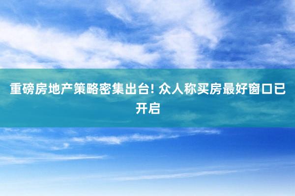 重磅房地产策略密集出台! 众人称买房最好窗口已开启