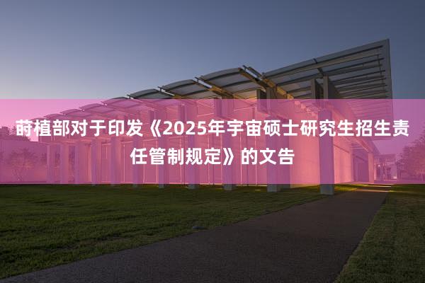 莳植部对于印发《2025年宇宙硕士研究生招生责任管制规定》的文告