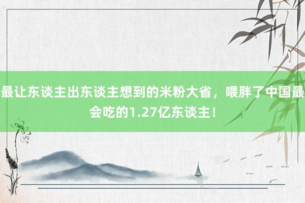 最让东谈主出东谈主想到的米粉大省，喂胖了中国最会吃的1.27亿东谈主！