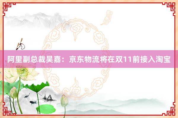 阿里副总裁吴嘉：京东物流将在双11前接入淘宝