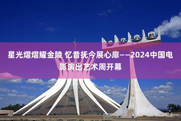 星光熠熠耀金陵 忆昔抚今展心扉——2024中国电影演出艺术周开幕