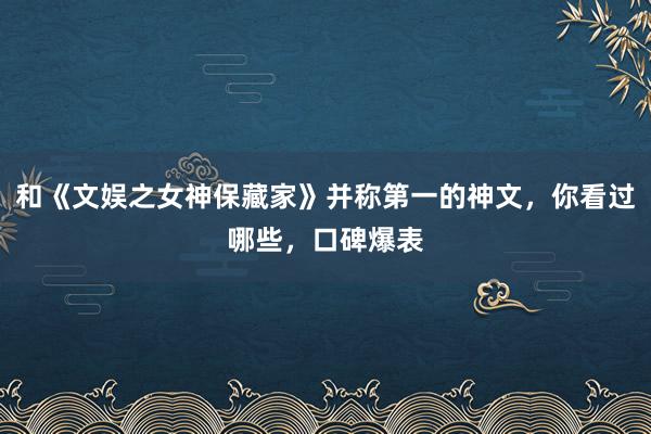 和《文娱之女神保藏家》并称第一的神文，你看过哪些，口碑爆表