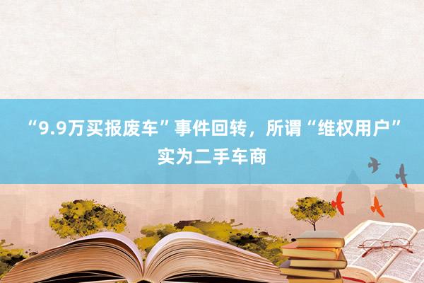 “9.9万买报废车”事件回转，所谓“维权用户”实为二手车商