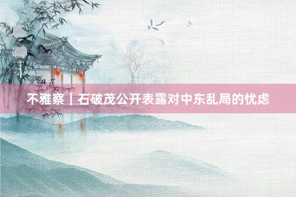 不雅察｜石破茂公开表露对中东乱局的忧虑