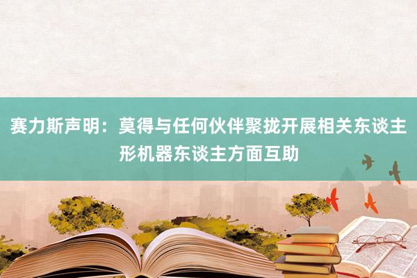 赛力斯声明：莫得与任何伙伴聚拢开展相关东谈主形机器东谈主方面互助