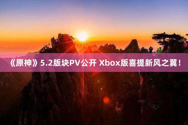 《原神》5.2版块PV公开 Xbox版喜提新风之翼！