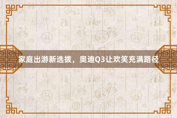 家庭出游新选拔，奥迪Q3让欢笑充满路径