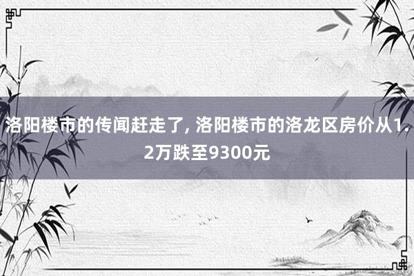 洛阳楼市的传闻赶走了, 洛阳楼市的洛龙区房价从1.2万跌至9300元