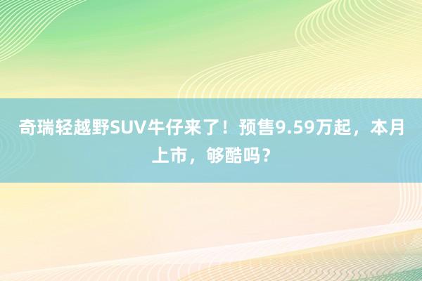 奇瑞轻越野SUV牛仔来了！预售9.59万起，本月上市，够酷吗？