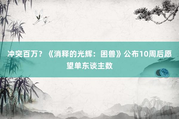 冲突百万？《消释的光辉：困兽》公布10周后愿望单东谈主数