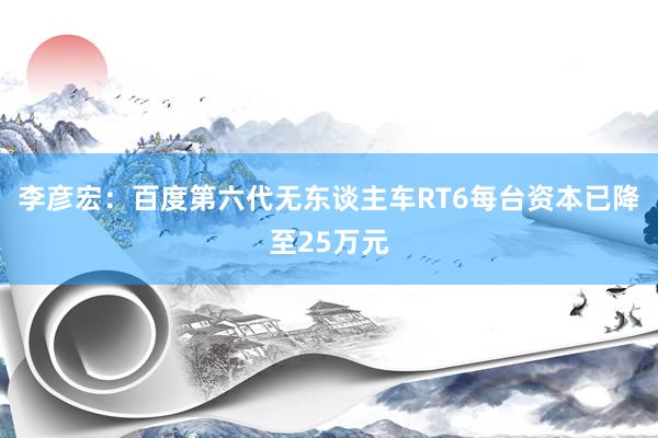 李彦宏：百度第六代无东谈主车RT6每台资本已降至25万元